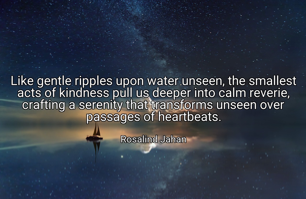 Like gentle ripples upon water unseen, the smallest acts of kindness pull us deeper into calm reverie, crafting a serenity that transforms unseen over passages of heartbeats. - Rosalind Jahan