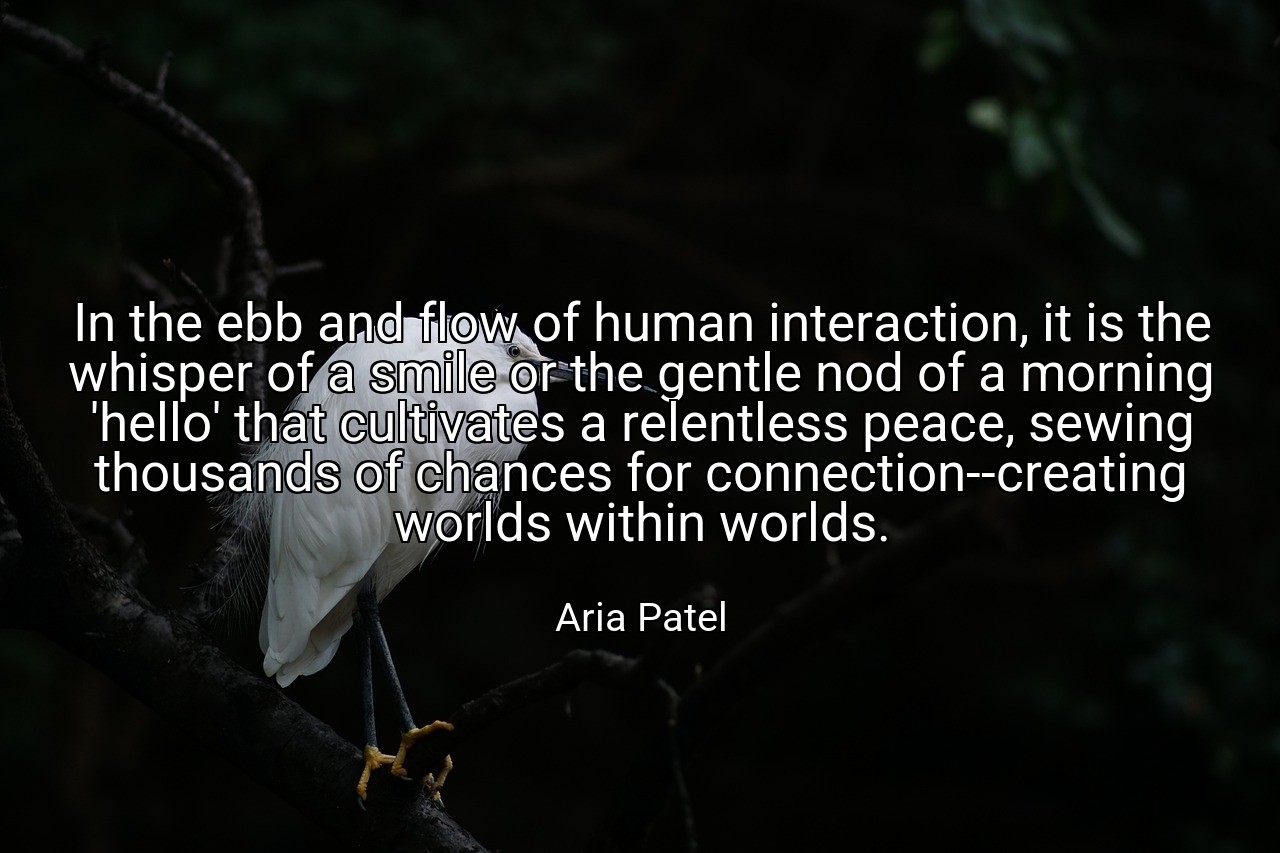 In the ebb and flow of human interaction, it is the whisper of a smile or the gentle nod of a morning 'hello' that cultivates a relentless peace, sewing thousands of chances for connection--creating worlds within worlds. - Aria Patel