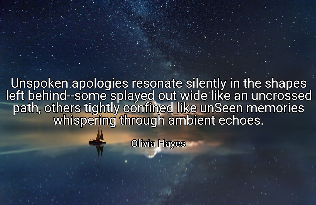 Unspoken apologies resonate silently in the shapes left behind--some splayed out wide like an uncrossed path, others tightly confined like unSeen memories whispering through ambient echoes. - Olivia Hayes