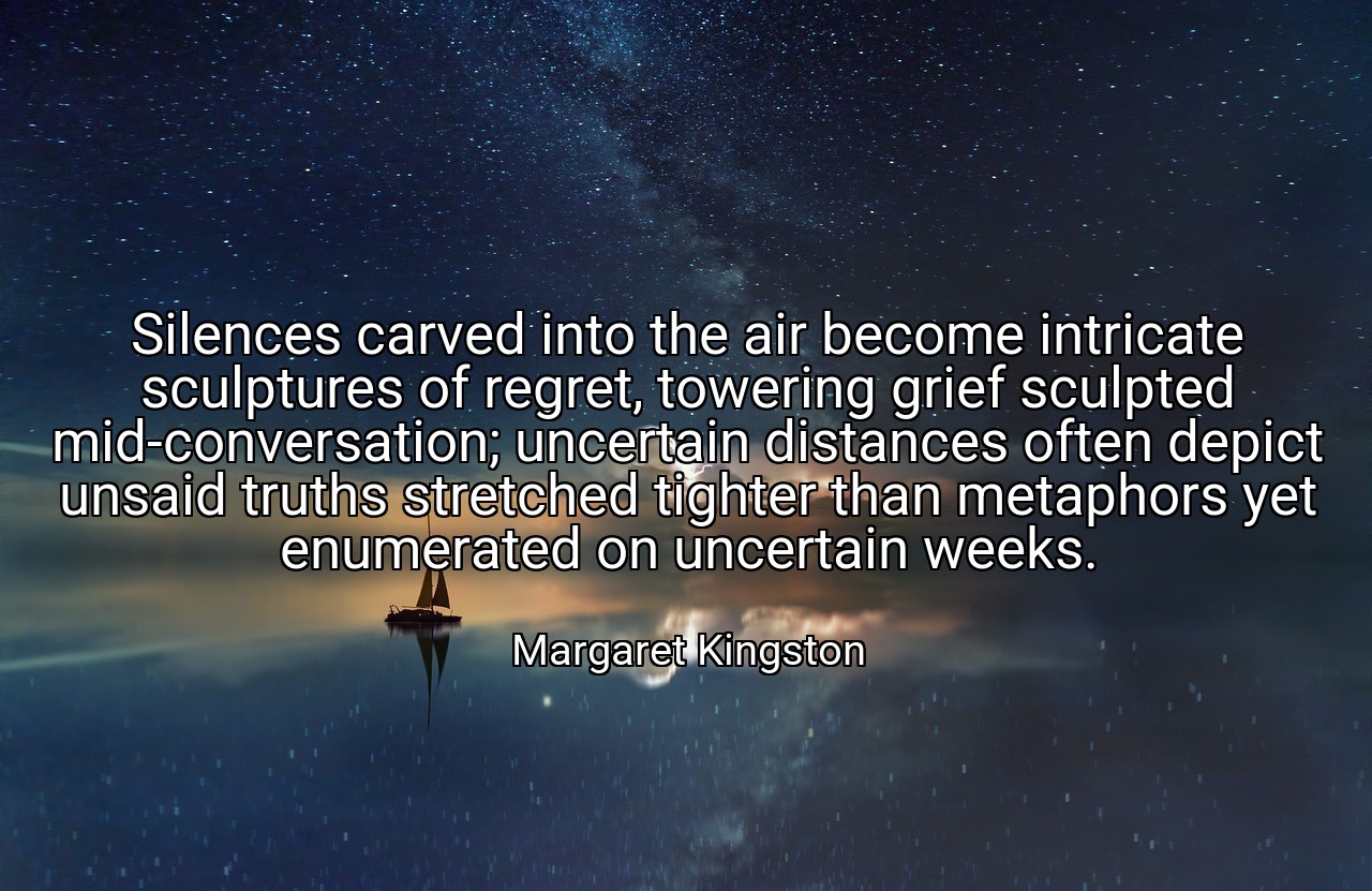 Silences carved into the air become intricate sculptures of regret, towering grief sculpted mid-conversation; uncertain distances often depict unsaid truths stretched tighter than metaphors yet enumerated on uncertain weeks. - Margaret Kingston