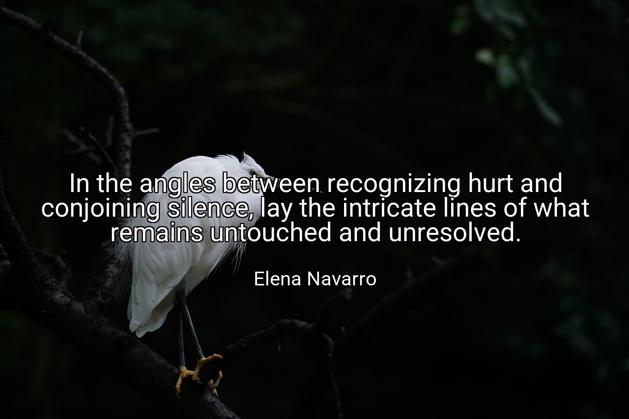 In the angles between recognizing hurt and conjoining silence, lay the intricate lines of what remains untouched and unresolved. - Elena Navarro