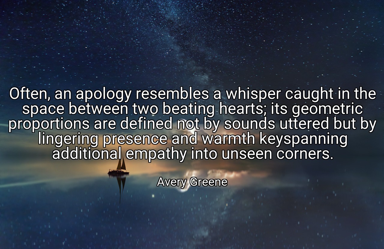 Often, an apology resembles a whisper caught in the space between two beating hearts; its geometric proportions are defined not by sounds uttered but by lingering presence and warmth keyspanning additional empathy into unseen corners. - Avery Greene