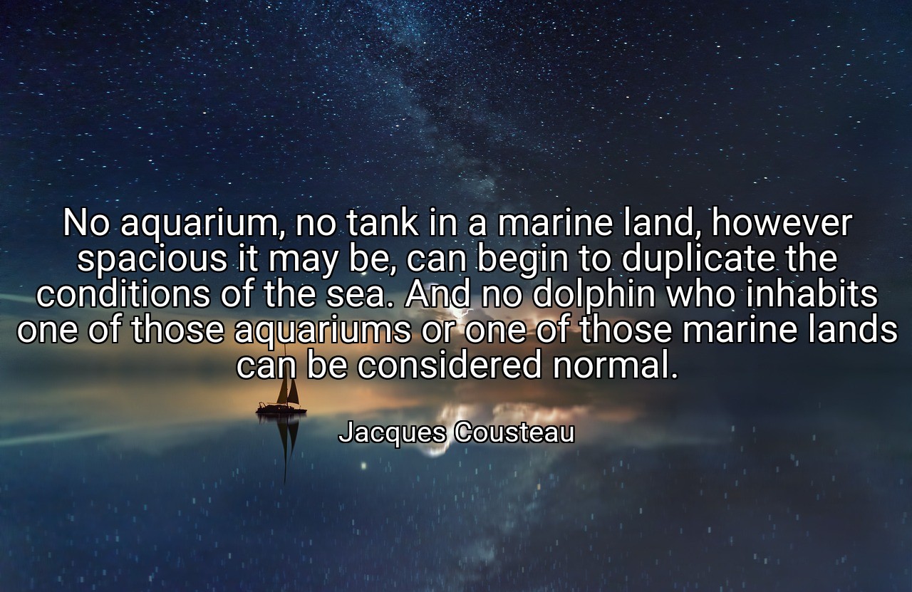 No aquarium, no tank in a marine land, however spacious it may be, can begin to duplicate the conditions of the sea. And no dolphin who inhabits one of those aquariums or one of those marine lands can be considered normal. - Jacques Cousteau