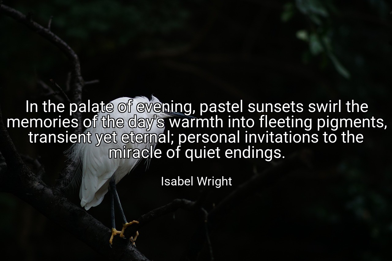 In the palate of evening, pastel sunsets swirl the memories of the day's warmth into fleeting pigments, transient yet eternal; personal invitations to the miracle of quiet endings. - Isabel Wright
