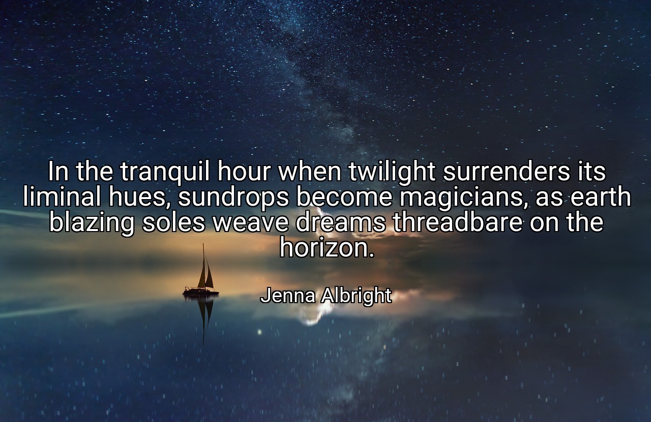 In the tranquil hour when twilight surrenders its liminal hues, sundrops become magicians, as earth blazing soles weave dreams threadbare on the horizon. - Jenna Albright