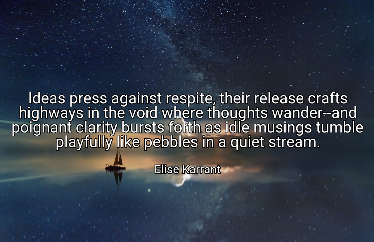 Ideas press against respite, their release crafts highways in the void where thoughts wander--and poignant clarity bursts forth as idle musings tumble playfully like pebbles in a quiet stream. - Elise Karrant