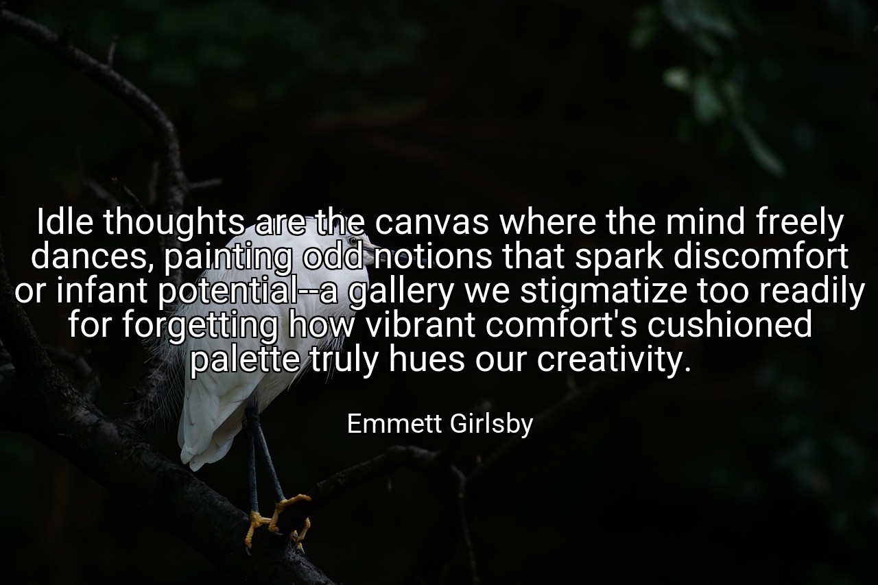 Idle thoughts are the canvas where the mind freely dances, painting odd notions that spark discomfort or infant potential--a gallery we stigmatize too readily for forgetting how vibrant comfort's cushioned palette truly hues our creativity. - Emmett Girlsby