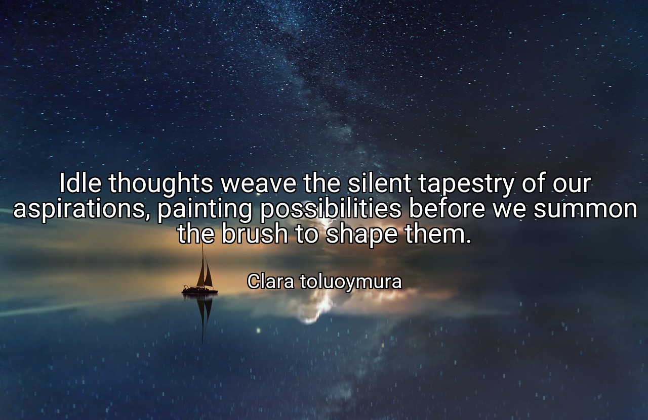Idle thoughts weave the silent tapestry of our aspirations, painting possibilities before we summon the brush to shape them. - Clara toluoymura