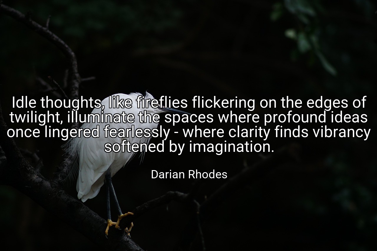 Idle thoughts, like fireflies flickering on the edges of twilight, illuminate the spaces where profound ideas once lingered fearlessly - where clarity finds vibrancy softened by imagination. - Darian Rhodes