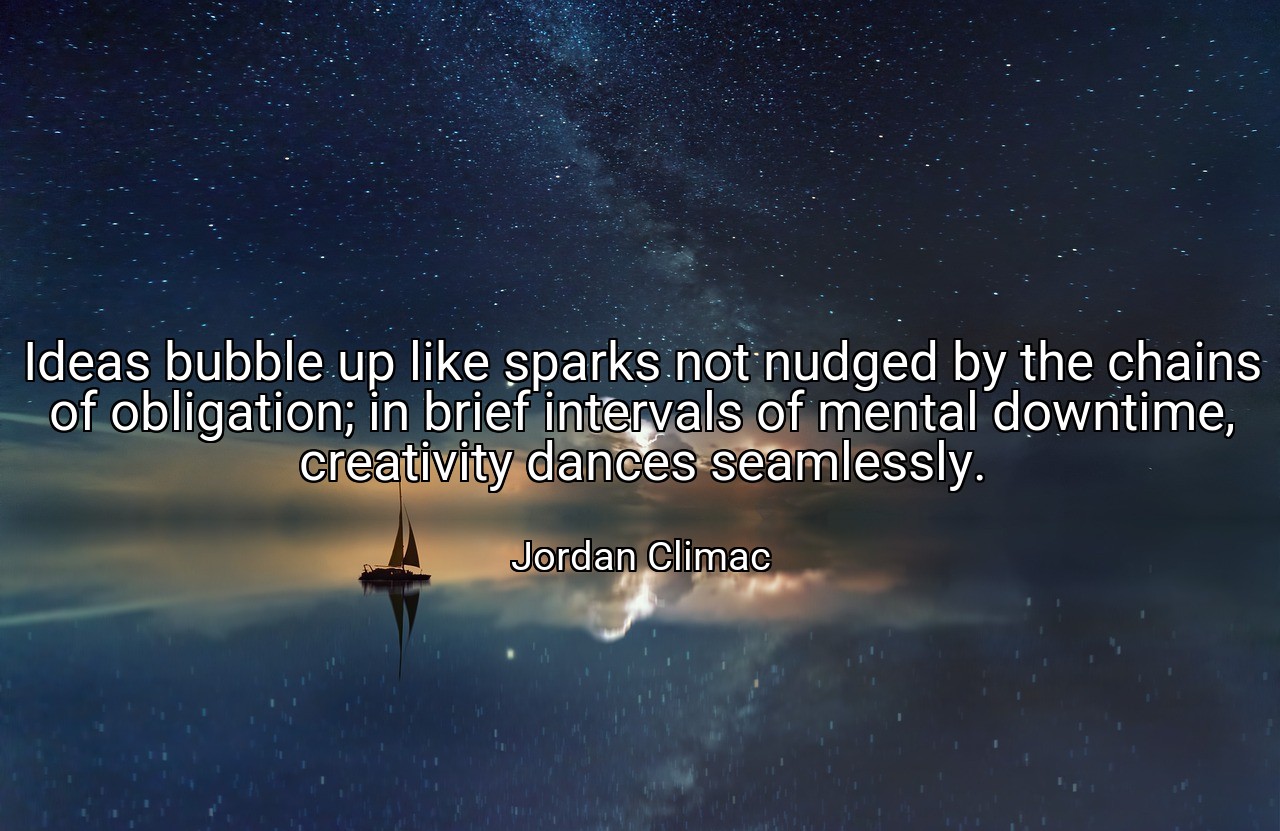 Ideas bubble up like sparks not nudged by the chains of obligation; in brief intervals of mental downtime, creativity dances seamlessly. - Jordan Climac