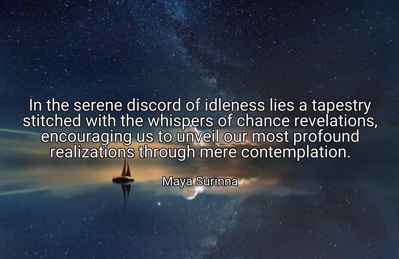 In the serene discord of idleness lies a tapestry stitched with the whispers of chance revelations, encouraging us to unveil our most profound realizations through mere contemplation. - Maya Surinna