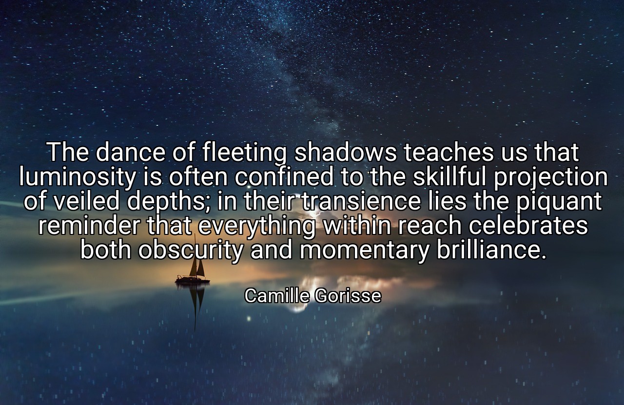 The dance of fleeting shadows teaches us that luminosity is often confined to the skillful projection of veiled depths; in their transience lies the piquant reminder that everything within reach celebrates both obscurity and momentary brilliance. - Camille Gorisse