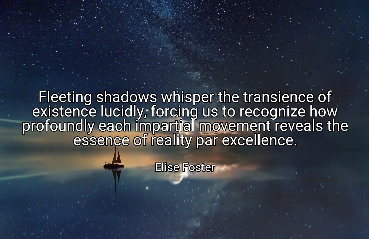 Fleeting shadows whisper the transience of existence lucidly, forcing us to recognize how profoundly each impartial movement reveals the essence of reality par excellence. - Elise Foster