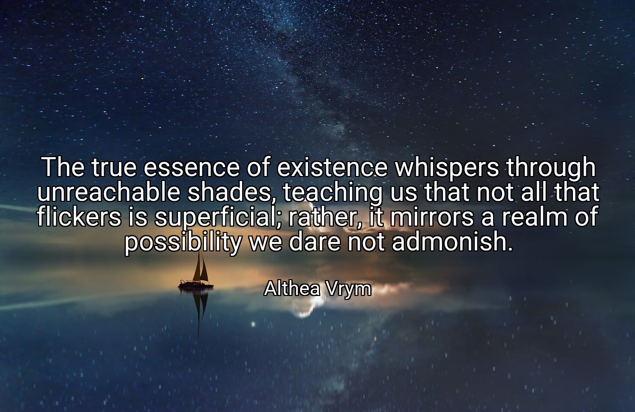 The true essence of existence whispers through unreachable shades, teaching us that not all that flickers is superficial; rather, it mirrors a realm of possibility we dare not admonish. - Althea Vrym