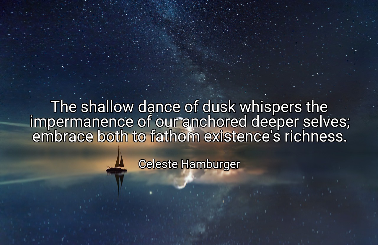 The shallow dance of dusk whispers the impermanence of our anchored deeper selves; embrace both to fathom existence's richness. - Celeste Hamburger