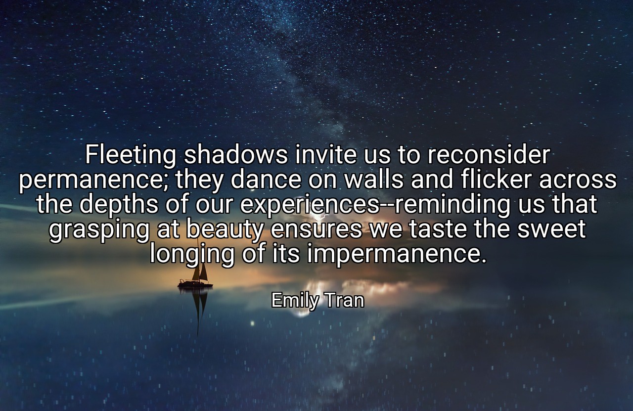 Fleeting shadows invite us to reconsider permanence; they dance on walls and flicker across the depths of our experiences--reminding us that grasping at beauty ensures we taste the sweet longing of its impermanence. - Emily Tran