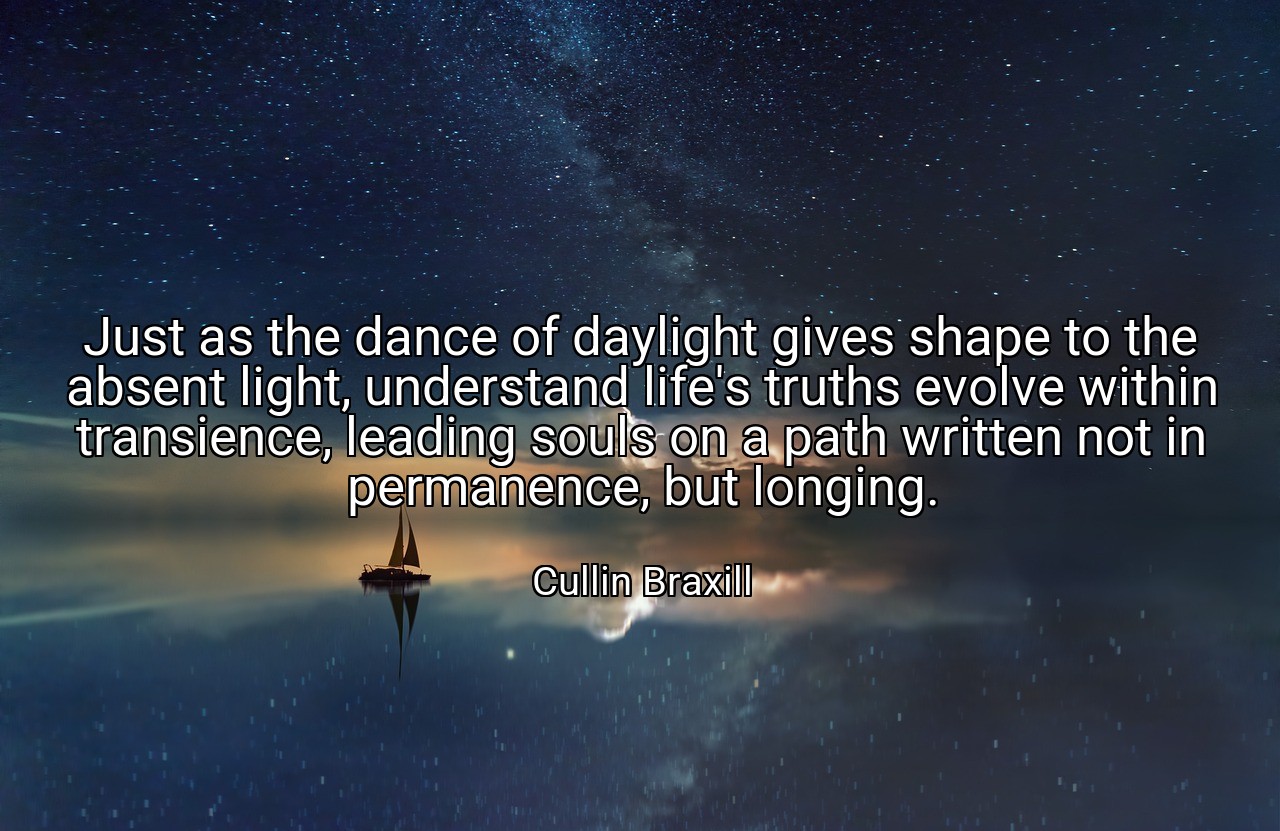 Just as the dance of daylight gives shape to the absent light, understand life's truths evolve within transience, leading souls on a path written not in permanence, but longing. - Cullin Braxill