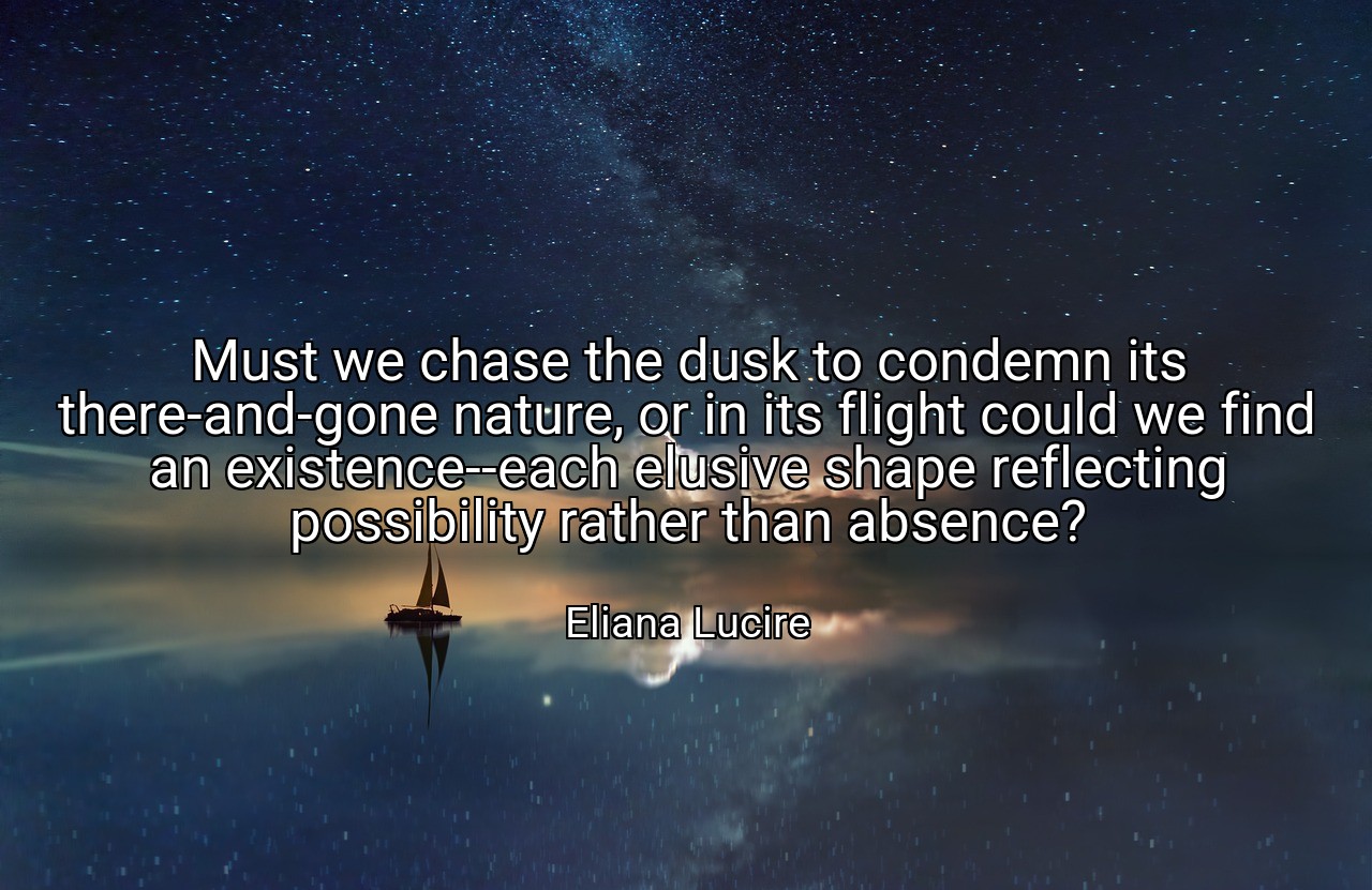 Must we chase the dusk to condemn its there-and-gone nature, or in its flight could we find an existence--each elusive shape reflecting possibility rather than absence? - Eliana Lucire