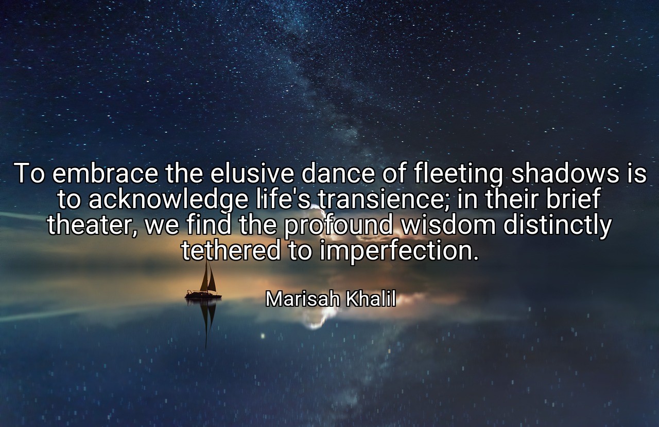 To embrace the elusive dance of fleeting shadows is to acknowledge life's transience; in their brief theater, we find the profound wisdom distinctly tethered to imperfection. - Marisah Khalil