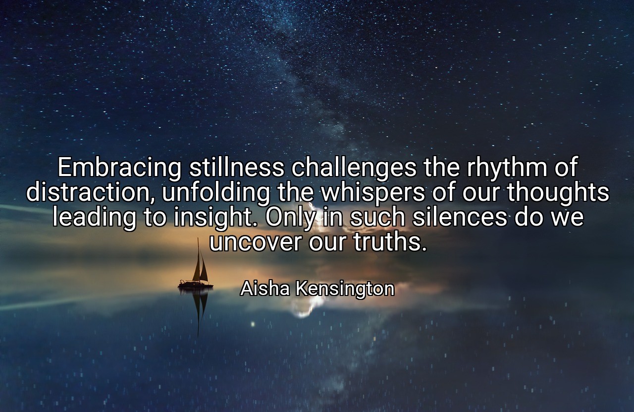 Embracing stillness challenges the rhythm of distraction, unfolding the whispers of our thoughts leading to insight. Only in such silences do we uncover our truths. - Aisha Kensington