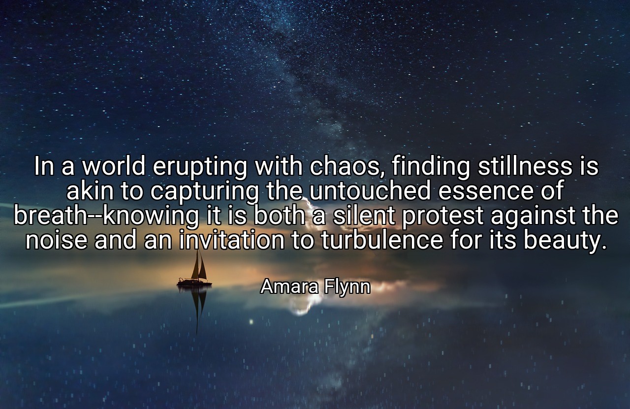 In a world erupting with chaos, finding stillness is akin to capturing the untouched essence of breath--knowing it is both a silent protest against the noise and an invitation to turbulence for its beauty. - Amara Flynn