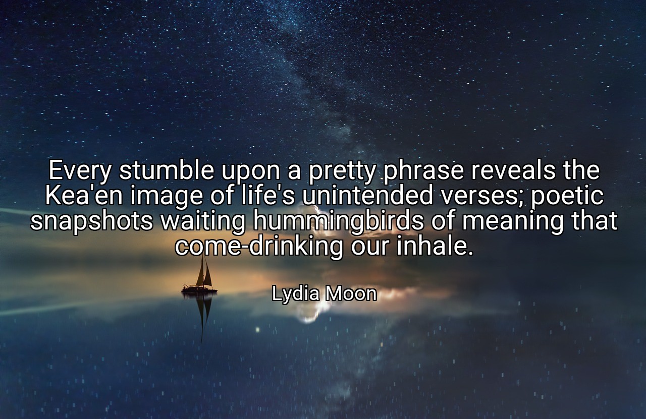 Every stumble upon a pretty phrase reveals the Kea'en image of life's unintended verses; poetic snapshots waiting hummingbirds of meaning that come-drinking our inhale. - Lydia Moon
