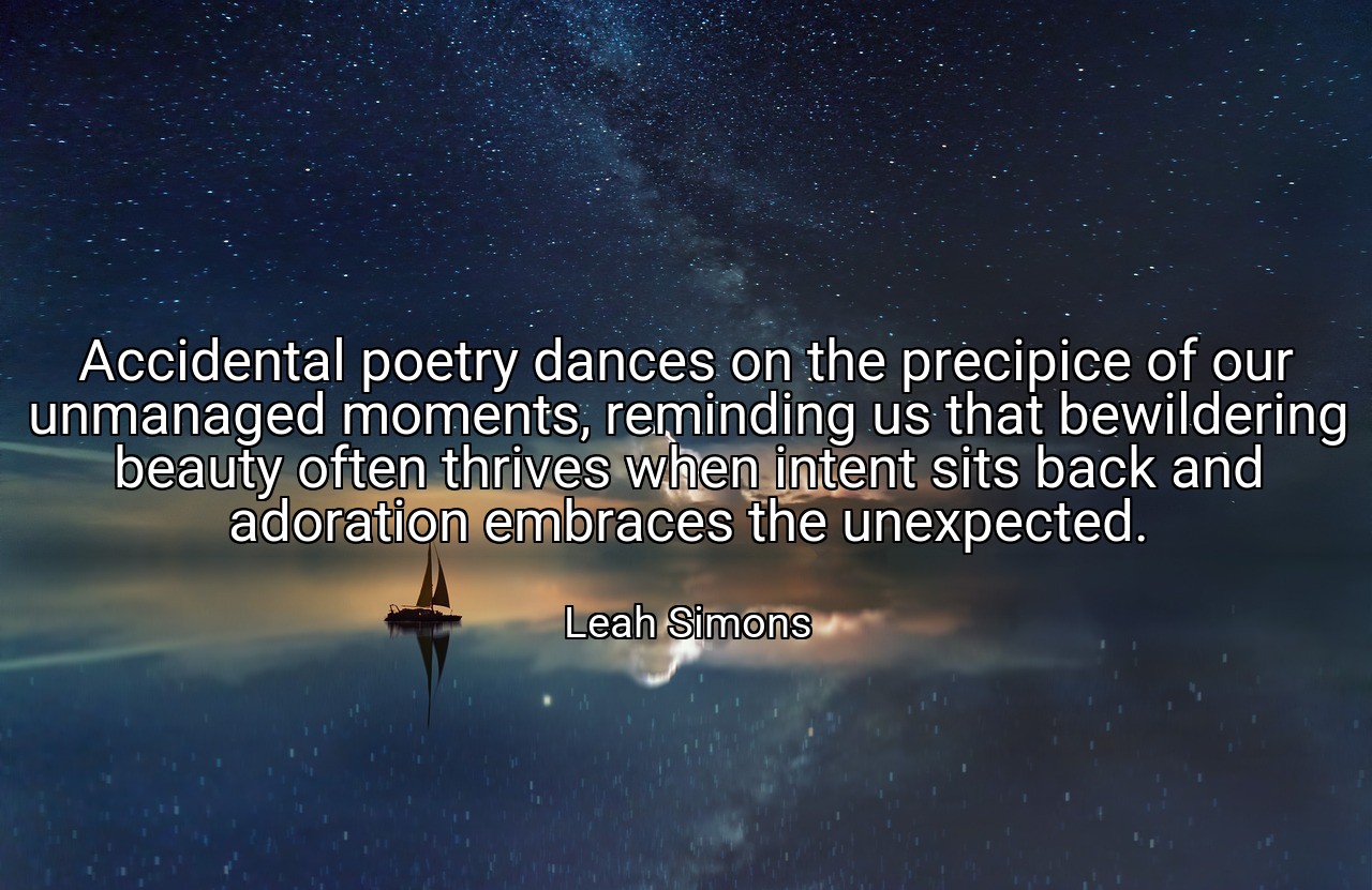 Accidental poetry dances on the precipice of our unmanaged moments, reminding us that bewildering beauty often thrives when intent sits back and adoration embraces the unexpected. - Leah Simons