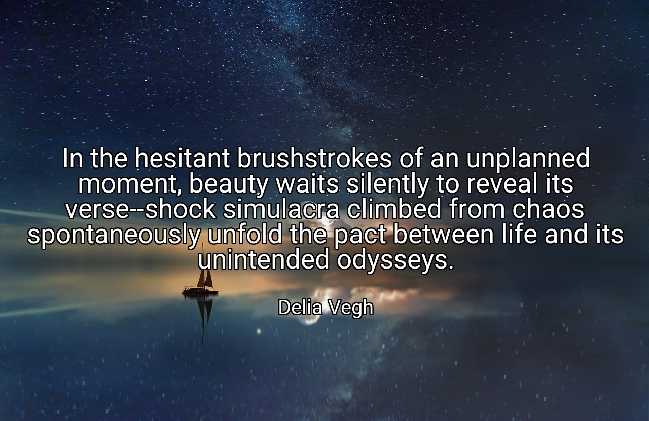 In the hesitant brushstrokes of an unplanned moment, beauty waits silently to reveal its verse--shock simulacra climbed from chaos spontaneously unfold the pact between life and its unintended odysseys. - Delia Vegh