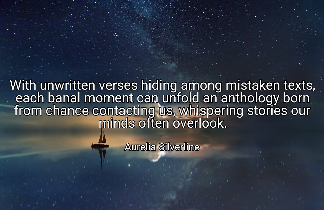 With unwritten verses hiding among mistaken texts, each banal moment can unfold an anthology born from chance contacting us, whispering stories our minds often overlook. - Aurelia Silverline