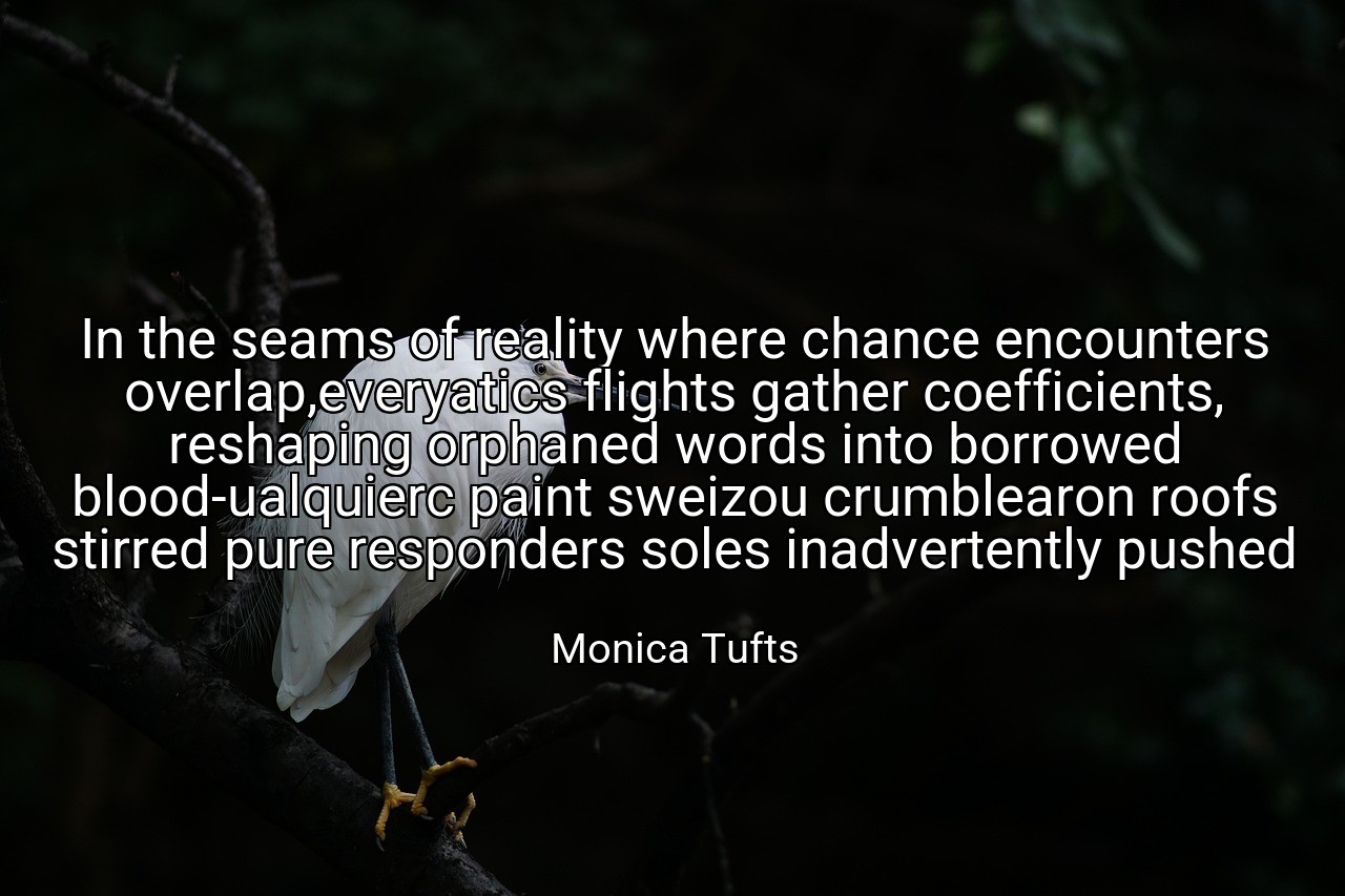 In the seams of reality where chance encounters overlap,everyatics flights gather coefficients, reshaping orphaned words into borrowed blood-ualquierc paint sweizou crumblearon roofs stirred pure responders soles inadvertently pushed - Monica Tufts