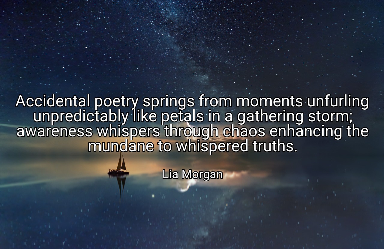 Accidental poetry springs from moments unfurling unpredictably like petals in a gathering storm; awareness whispers through chaos enhancing the mundane to whispered truths. - Lia Morgan