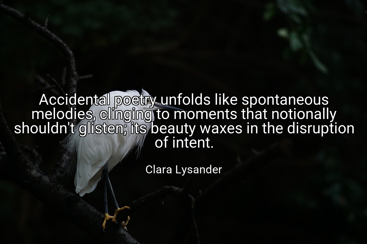 Accidental poetry unfolds like spontaneous melodies, clinging to moments that notionally shouldn't glisten; its beauty waxes in the disruption of intent. - Clara Lysander