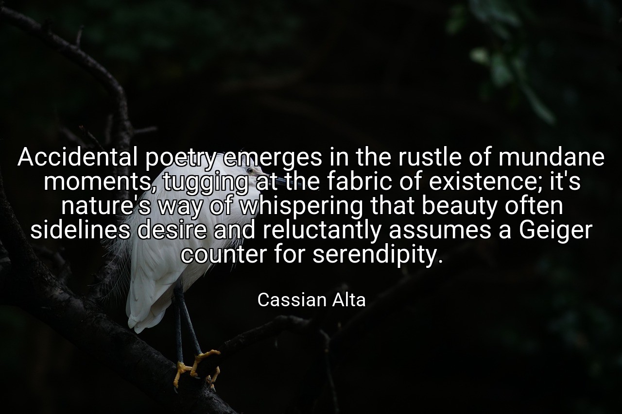 Accidental poetry emerges in the rustle of mundane moments, tugging at the fabric of existence; it's nature's way of whispering that beauty often sidelines desire and reluctantly assumes a Geiger counter for serendipity. - Cassian Alta