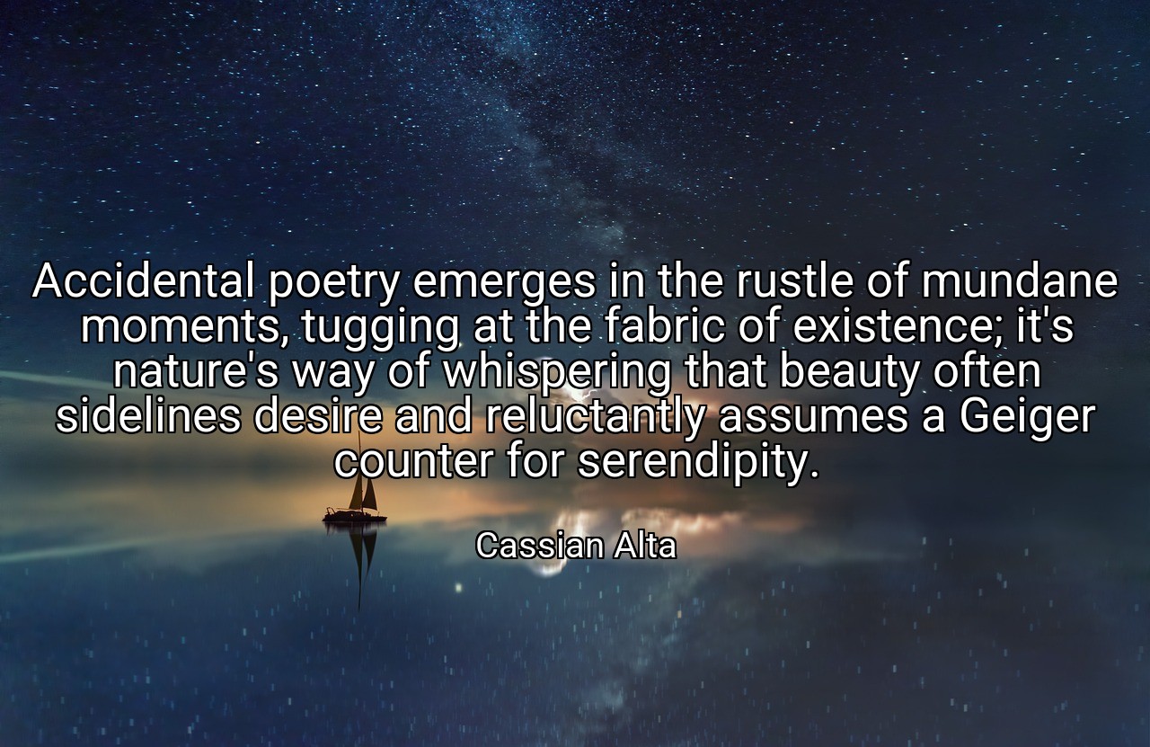 Accidental poetry emerges in the rustle of mundane moments, tugging at the fabric of existence; it's nature's way of whispering that beauty often sidelines desire and reluctantly assumes a Geiger counter for serendipity. - Cassian Alta
