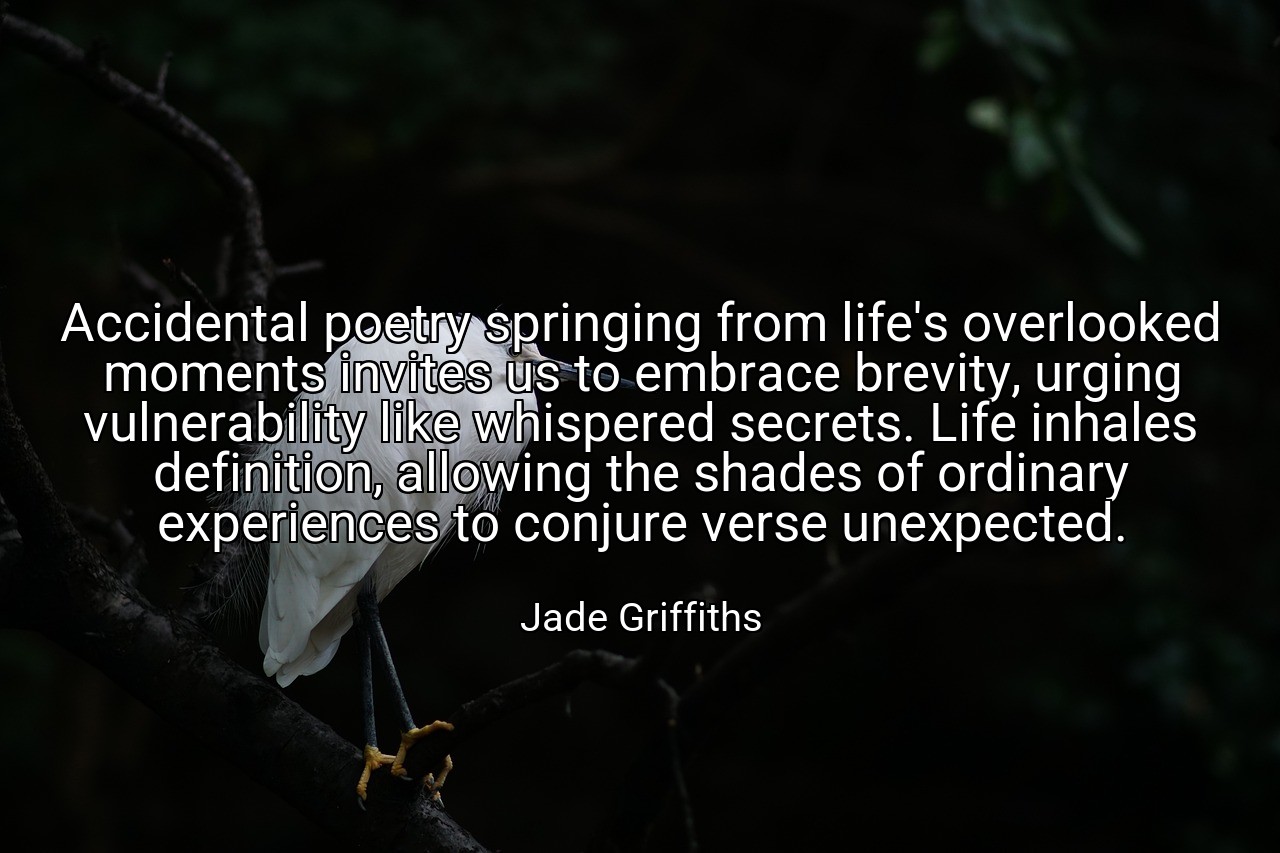 Accidental poetry springing from life's overlooked moments invites us to embrace brevity, urging vulnerability like whispered secrets. Life inhales definition, allowing the shades of ordinary experiences to conjure verse unexpected. - Jade Griffiths