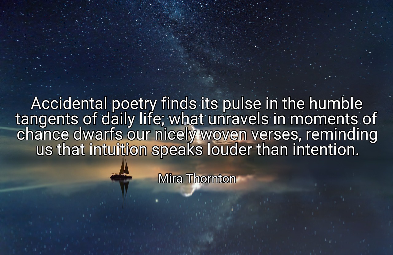 Accidental poetry finds its pulse in the humble tangents of daily life; what unravels in moments of chance dwarfs our nicely woven verses, reminding us that intuition speaks louder than intention. - Mira Thornton