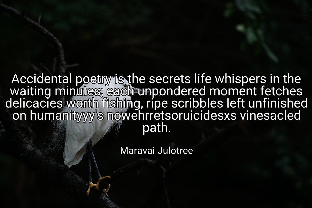 Accidental poetry is the secrets life whispers in the waiting minutes; each unpondered moment fetches delicacies worth fishing, ripe scribbles left unfinished on humanityyy's nowehrretsoruicidesxs vinesacled path. - Maravai Julotree