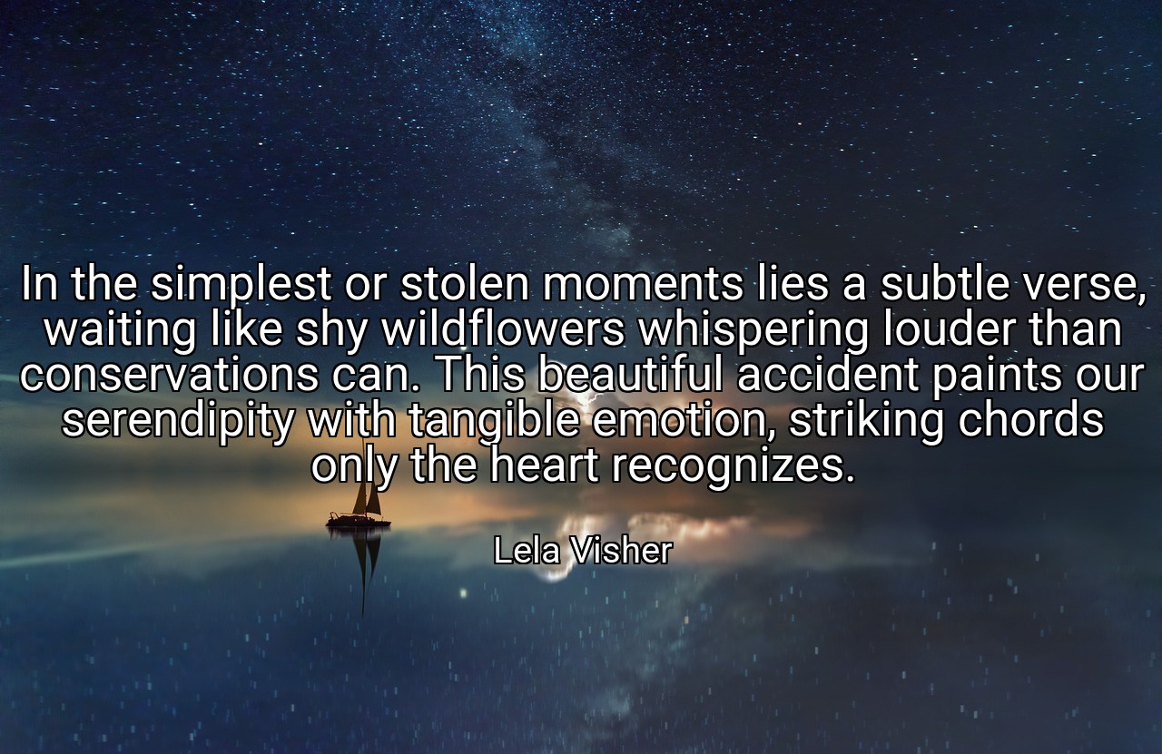 In the simplest or stolen moments lies a subtle verse, waiting like shy wildflowers whispering louder than conservations can. This beautiful accident paints our serendipity with tangible emotion, striking chords only the heart recognizes. - Lela Visher