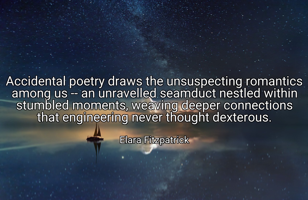 Accidental poetry draws the unsuspecting romantics among us -- an unravelled seamduct nestled within stumbled moments, weaving deeper connections that engineering never thought dexterous. - Elara Fitzpatrick