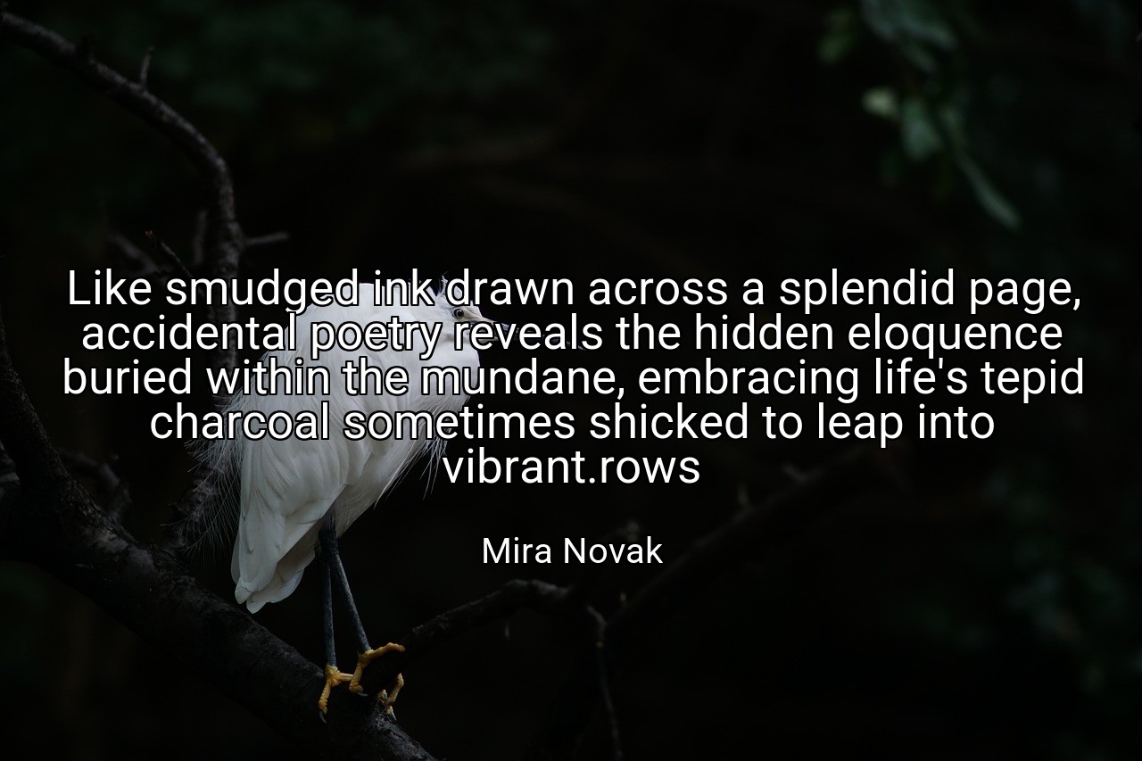 Like smudged ink drawn across a splendid page, accidental poetry reveals the hidden eloquence buried within the mundane, embracing life's tepid charcoal sometimes shicked to leap into vibrant.rows - Mira Novak