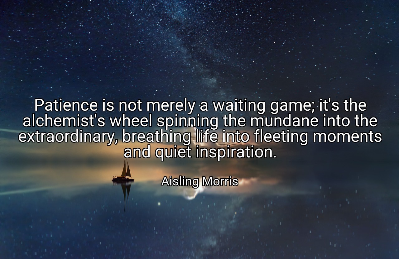 Patience is not merely a waiting game; it's the alchemist's wheel spinning the mundane into the extraordinary, breathing life into fleeting moments and quiet inspiration. - Aisling Morris