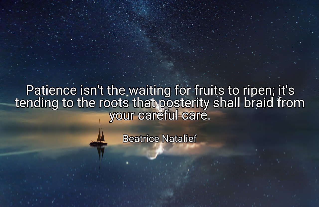 Patience isn't the waiting for fruits to ripen; it's tending to the roots that posterity shall braid from your careful care. - Beatrice Natalief