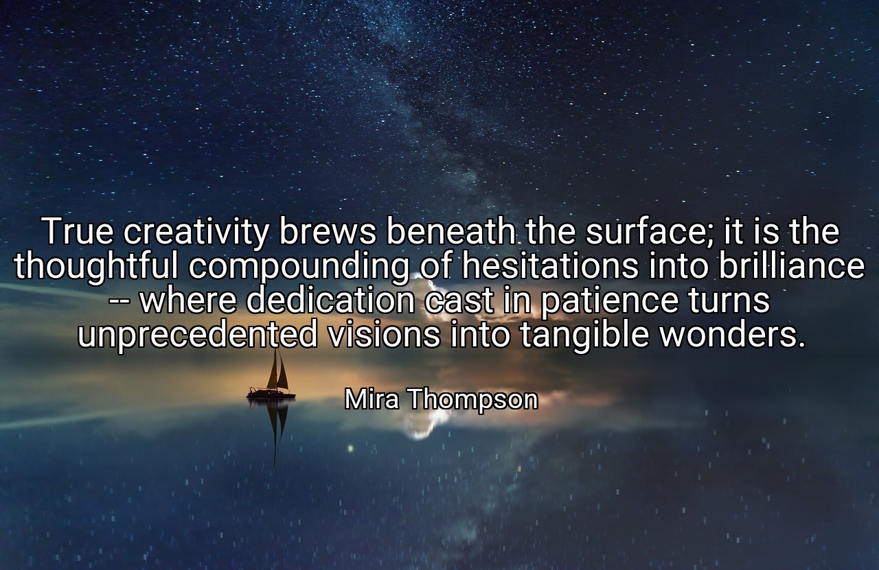 True creativity brews beneath the surface; it is the thoughtful compounding of hesitations into brilliance -- where dedication cast in patience turns unprecedented visions into tangible wonders. - Mira Thompson