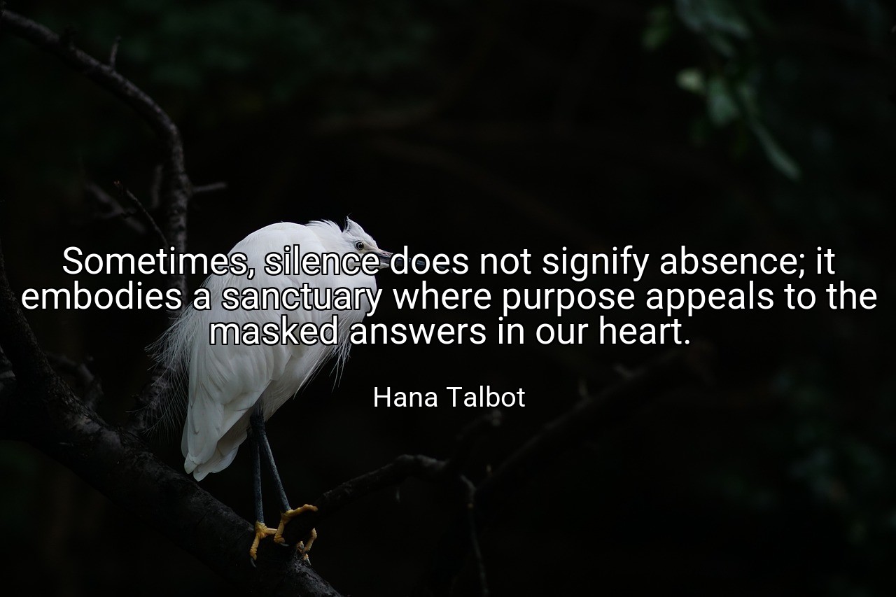 Sometimes, silence does not signify absence; it embodies a sanctuary where purpose appeals to the masked answers in our heart. - Hana Talbot