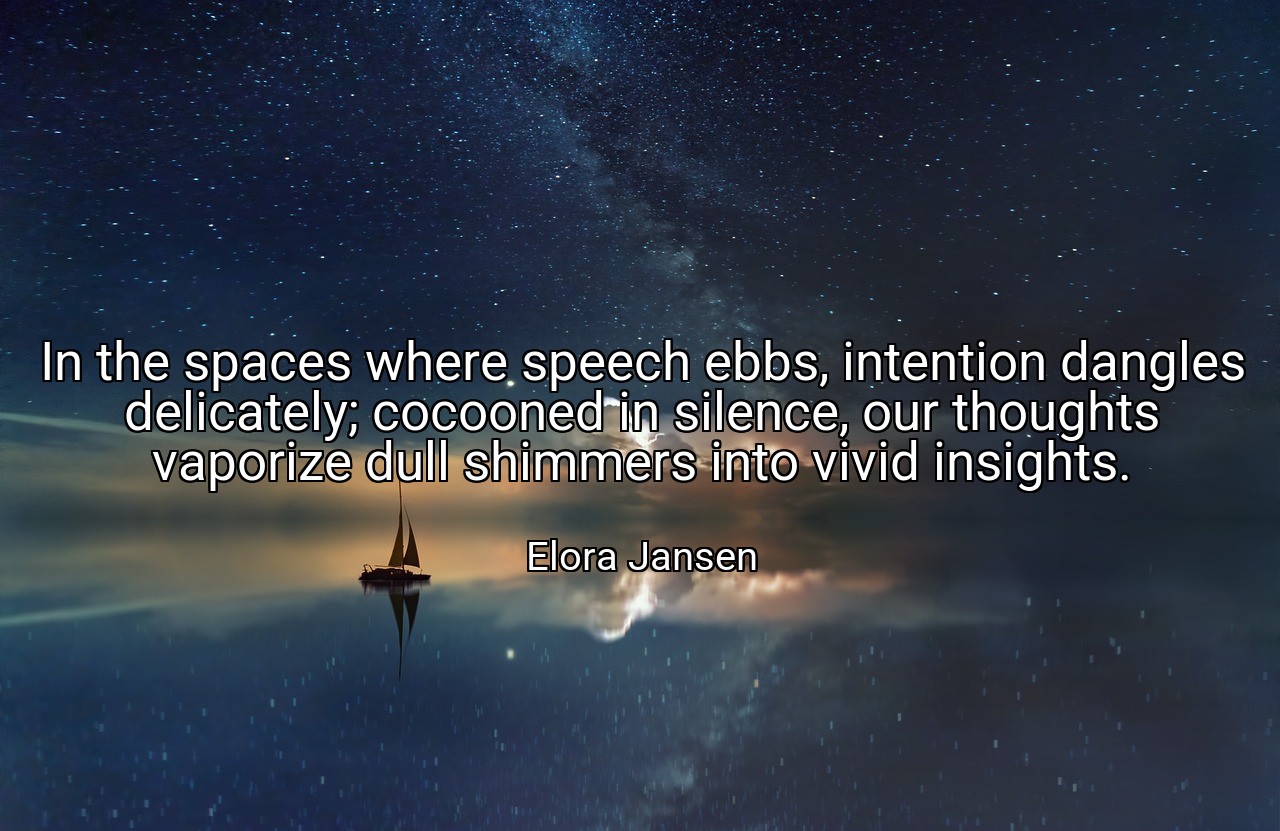 In the spaces where speech ebbs, intention dangles delicately; cocooned in silence, our thoughts vaporize dull shimmers into vivid insights. - Elora Jansen
