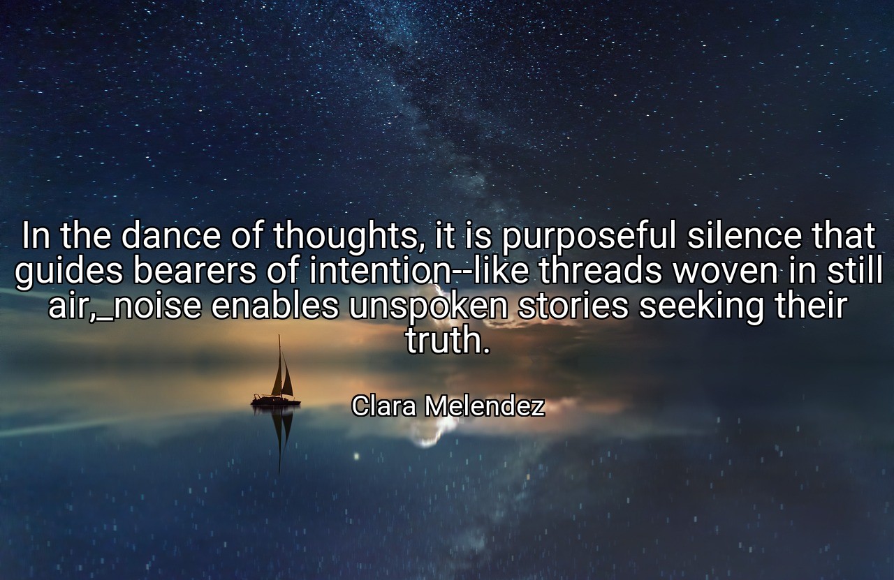 In the dance of thoughts, it is purposeful silence that guides bearers of intention--like threads woven in still air,_noise enables unspoken stories seeking their truth. - Clara Melendez
