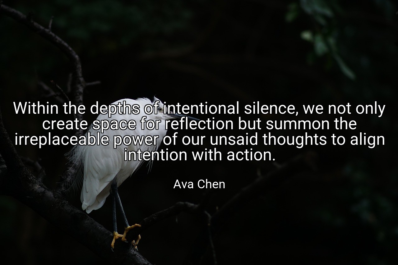 Within the depths of intentional silence, we not only create space for reflection but summon the irreplaceable power of our unsaid thoughts to align intention with action. - Ava Chen
