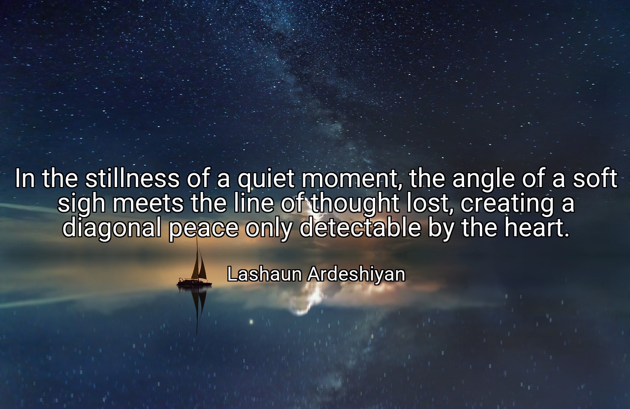 In the stillness of a quiet moment, the angle of a soft sigh meets the line of thought lost, creating a diagonal peace only detectable by the heart. - Lashaun Ardeshiyan