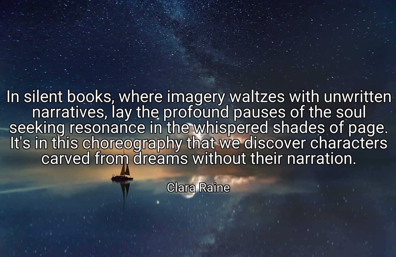 In silent books, where imagery waltzes with unwritten narratives, lay the profound pauses of the soul seeking resonance in the whispered shades of page. It's in this choreography that we discover characters carved from dreams without their narration. - Clara Raine