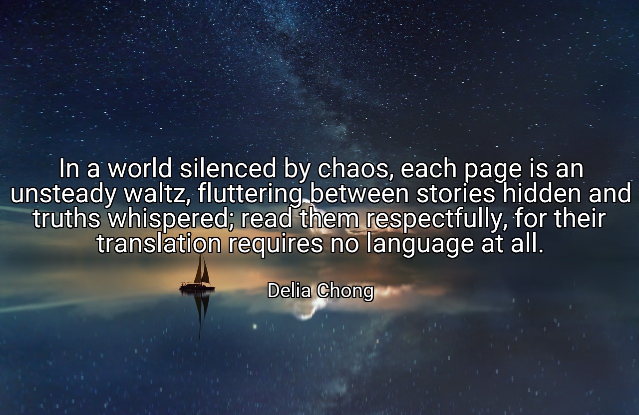 In a world silenced by chaos, each page is an unsteady waltz, fluttering between stories hidden and truths whispered; read them respectfully, for their translation requires no language at all. - Delia Chong